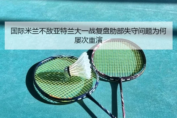 国际米兰不敌亚特兰大一战复盘肋部失守问题为何屡次重演