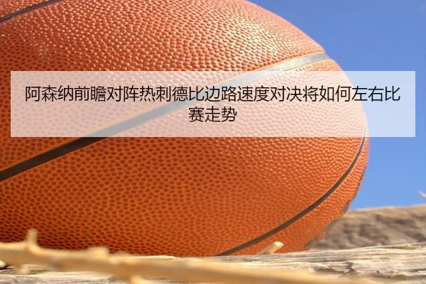 阿森纳前瞻对阵热刺德比边路速度对决将如何左右比赛走势