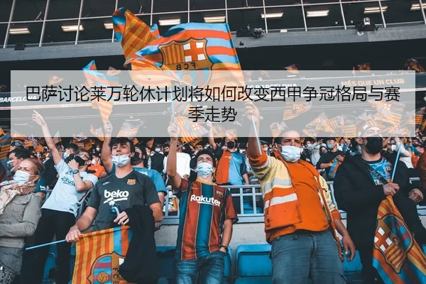 巴萨讨论莱万轮休计划将如何改变西甲争冠格局与赛季走势